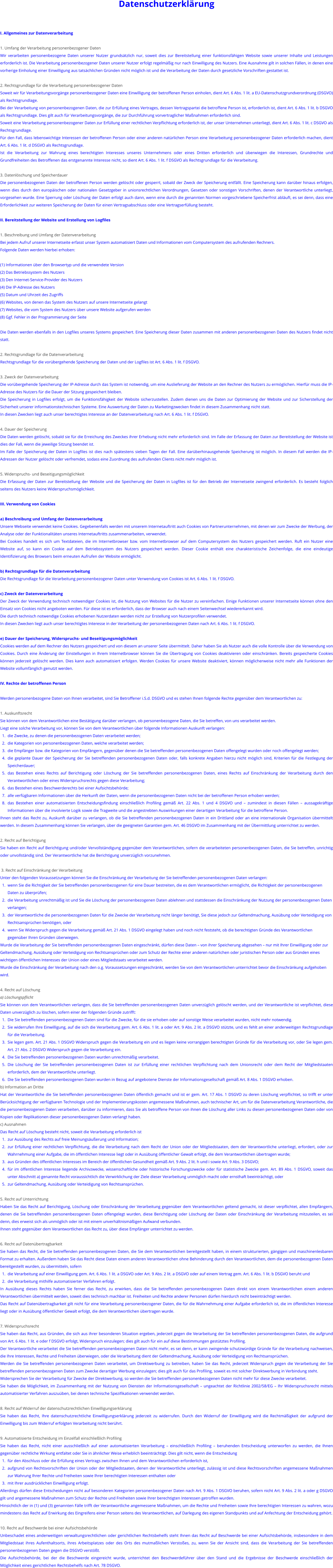 Datenschutzerklärung  I. Allgemeines zur Datenverarbeitung  1. Umfang der Verarbeitung personenbezogener Daten Wir verarbeiten personenbezogene Daten unserer Nutzer grundsätzlich nur, soweit dies zur Bereitstellung einer funktionsfähigen Website sowie unserer Inhalte und Leistungen erforderlich ist. Die Verarbeitung personenbezogener Daten unserer Nutzer erfolgt regelmäßig nur nach Einwilligung des Nutzers. Eine Ausnahme gilt in solchen Fällen, in denen eine vorherige Einholung einer Einwilligung aus tatsächlichen Gründen nicht möglich ist und die Verarbeitung der Daten durch gesetzliche Vorschriften gestattet ist.  2. Rechtsgrundlage für die Verarbeitung personenbezogener Daten Soweit wir für Verarbeitungsvorgänge personenbezogener Daten eine Einwilligung der betroffenen Person einholen, dient Art. 6 Abs. 1 lit. a EU-Datenschutzgrundverordnung (DSGVO) als Rechtsgrundlage. Bei der Verarbeitung von personenbezogenen Daten, die zur Erfüllung eines Vertrages, dessen Vertragspartei die betroffene Person ist, erforderlich ist, dient Art. 6 Abs. 1 lit. b DSGVO als Rechtsgrundlage. Dies gilt auch für Verarbeitungsvorgänge, die zur Durchführung vorvertraglicher Maßnahmen erforderlich sind. Soweit eine Verarbeitung personenbezogener Daten zur Erfüllung einer rechtlichen Verpflichtung erforderlich ist, der unser Unternehmen unterliegt, dient Art. 6 Abs. 1 lit. c DSGVO als Rechtsgrundlage. Für den Fall, dass lebenswichtige Interessen der betroffenen Person oder einer anderen natürlichen Person eine Verarbeitung personenbezogener Daten erforderlich machen, dient Art. 6 Abs. 1 lit. d DSGVO als Rechtsgrundlage. Ist die Verarbeitung zur Wahrung eines berechtigten Interesses unseres Unternehmens oder eines Dritten erforderlich und überwiegen die Interessen, Grundrechte und Grundfreiheiten des Betroffenen das erstgenannte Interesse nicht, so dient Art. 6 Abs. 1 lit. f DSGVO als Rechtsgrundlage für die Verarbeitung.  3. Datenlöschung und Speicherdauer Die personenbezogenen Daten der betroffenen Person werden gelöscht oder gesperrt, sobald der Zweck der Speicherung entfällt. Eine Speicherung kann darüber hinaus erfolgen, wenn dies durch den europäischen oder nationalen Gesetzgeber in unionsrechtlichen Verordnungen, Gesetzen oder sonstigen Vorschriften, denen der Verantwortliche unterliegt, vorgesehen wurde. Eine Sperrung oder Löschung der Daten erfolgt auch dann, wenn eine durch die genannten Normen vorgeschriebene Speicherfrist abläuft, es sei denn, dass eine Erforderlichkeit zur weiteren Speicherung der Daten für einen Vertragsabschluss oder eine Vertragserfüllung besteht.  II. Bereitstellung der Website und Erstellung von Logfiles  1. Beschreibung und Umfang der Datenverarbeitung Bei jedem Aufruf unserer Internetseite erfasst unser System automatisiert Daten und Informationen vom Computersystem des aufrufenden Rechners. Folgende Daten werden hierbei erhoben:  (1) Informationen über den Browsertyp und die verwendete Version (2) Das Betriebssystem des Nutzers (3) Den Internet-Service-Provider des Nutzers (4) Die IP-Adresse des Nutzers (5) Datum und Uhrzeit des Zugriffs (6) Websites, von denen das System des Nutzers auf unsere Internetseite gelangt (7) Websites, die vom System des Nutzers über unsere Website aufgerufen werden (8) Ggf. Fehler in der Programmierung der Seite  Die Daten werden ebenfalls in den Logfiles unseres Systems gespeichert. Eine Speicherung dieser Daten zusammen mit anderen personenbezogenen Daten des Nutzers findet nicht statt.  2. Rechtsgrundlage für die Datenverarbeitung Rechtsgrundlage für die vorübergehende Speicherung der Daten und der Logfiles ist Art. 6 Abs. 1 lit. f DSGVO.  3. Zweck der Datenverarbeitung Die vorübergehende Speicherung der IP-Adresse durch das System ist notwendig, um eine Auslieferung der Website an den Rechner des Nutzers zu ermöglichen. Hierfür muss die IP-Adresse des Nutzers für die Dauer der Sitzung gespeichert bleiben. Die Speicherung in Logfiles erfolgt, um die Funktionsfähigkeit der Website sicherzustellen. Zudem dienen uns die Daten zur Optimierung der Website und zur Sicherstellung der Sicherheit unserer informationstechnischen Systeme. Eine Auswertung der Daten zu Marketingzwecken findet in diesem Zusammenhang nicht statt. In diesen Zwecken liegt auch unser berechtigtes Interesse an der Datenverarbeitung nach Art. 6 Abs. 1 lit. f DSGVO.  4. Dauer der Speicherung Die Daten werden gelöscht, sobald sie für die Erreichung des Zweckes ihrer Erhebung nicht mehr erforderlich sind. Im Falle der Erfassung der Daten zur Bereitstellung der Website ist dies der Fall, wenn die jeweilige Sitzung beendet ist. Im Falle der Speicherung der Daten in Logfiles ist dies nach spätestens sieben Tagen der Fall. Eine darüberhinausgehende Speicherung ist möglich. In diesem Fall werden die IP-Adressen der Nutzer gelöscht oder verfremdet, sodass eine Zuordnung des aufrufenden Clients nicht mehr möglich ist.  5. Widerspruchs- und Beseitigungsmöglichkeit Die Erfassung der Daten zur Bereitstellung der Website und die Speicherung der Daten in Logfiles ist für den Betrieb der Internetseite zwingend erforderlich. Es besteht folglich seitens des Nutzers keine Widerspruchsmöglichkeit.  III. Verwendung von Cookies  a) Beschreibung und Umfang der Datenverarbeitung Unsere Webseite verwendet keine Cookies. Gegebenenfalls werden mit unserem Internetauftritt auch Cookies von Partnerunternehmen, mit denen wir zum Zwecke der Werbung, der Analyse oder der Funktionalitäten unseres Internetauftritts zusammenarbeiten, verwendet. Bei Cookies handelt es sich um Textdateien, die im Internetbrowser bzw. vom Internetbrowser auf dem Computersystem des Nutzers gespeichert werden. Ruft ein Nutzer eine Website auf, so kann ein Cookie auf dem Betriebssystem des Nutzers gespeichert werden. Dieser Cookie enthält eine charakteristische Zeichenfolge, die eine eindeutige Identifizierung des Browsers beim erneuten Aufrufen der Website ermöglicht.  b) Rechtsgrundlage für die Datenverarbeitung Die Rechtsgrundlage für die Verarbeitung personenbezogener Daten unter Verwendung von Cookies ist Art. 6 Abs. 1 lit. f DSGVO.  c) Zweck der Datenverarbeitung Der Zweck der Verwendung technisch notwendiger Cookies ist, die Nutzung von Websites für die Nutzer zu vereinfachen. Einige Funktionen unserer Internetseite können ohne den Einsatz von Cookies nicht angeboten werden. Für diese ist es erforderlich, dass der Browser auch nach einem Seitenwechsel wiedererkannt wird. Die durch technisch notwendige Cookies erhobenen Nutzerdaten werden nicht zur Erstellung von Nutzerprofilen verwendet. In diesen Zwecken liegt auch unser berechtigtes Interesse in der Verarbeitung der personenbezogenen Daten nach Art. 6 Abs. 1 lit. f DSGVO.  e) Dauer der Speicherung, Widerspruchs- und Beseitigungsmöglichkeit Cookies werden auf dem Rechner des Nutzers gespeichert und von diesem an unserer Seite übermittelt. Daher haben Sie als Nutzer auch die volle Kontrolle über die Verwendung von Cookies. Durch eine Änderung der Einstellungen in Ihrem Internetbrowser können Sie die Übertragung von Cookies deaktivieren oder einschränken. Bereits gespeicherte Cookies können jederzeit gelöscht werden. Dies kann auch automatisiert erfolgen. Werden Cookies für unsere Website deaktiviert, können möglicherweise nicht mehr alle Funktionen der Website vollumfänglich genutzt werden.  IV. Rechte der betroffenen Person  Werden personenbezogene Daten von Ihnen verarbeitet, sind Sie Betroffener i.S.d. DSGVO und es stehen Ihnen folgende Rechte gegenüber dem Verantwortlichen zu:  1. Auskunftsrecht Sie können von dem Verantwortlichen eine Bestätigung darüber verlangen, ob personenbezogene Daten, die Sie betreffen, von uns verarbeitet werden. Liegt eine solche Verarbeitung vor, können Sie von dem Verantwortlichen über folgende Informationen Auskunft verlangen: 	1.	die Zwecke, zu denen die personenbezogenen Daten verarbeitet werden; 	2.	die Kategorien von personenbezogenen Daten, welche verarbeitet werden; 	3.	die Empfänger bzw. die Kategorien von Empfängern, gegenüber denen die Sie betreffenden personenbezogenen Daten offengelegt wurden oder noch offengelegt werden; 	4.	die geplante Dauer der Speicherung der Sie betreffenden personenbezogenen Daten oder, falls konkrete Angaben hierzu nicht möglich sind, Kriterien für die Festlegung der Speicherdauer; 	5.	das Bestehen eines Rechts auf Berichtigung oder Löschung der Sie betreffenden personenbezogenen Daten, eines Rechts auf Einschränkung der Verarbeitung durch den Verantwortlichen oder eines Widerspruchsrechts gegen diese Verarbeitung; 	6.	das Bestehen eines Beschwerderechts bei einer Aufsichtsbehörde; 	7.	alle verfügbaren Informationen über die Herkunft der Daten, wenn die personenbezogenen Daten nicht bei der betroffenen Person erhoben werden; 	8.	das Bestehen einer automatisierten Entscheidungsfindung einschließlich Profiling gemäß Art. 22 Abs. 1 und 4 DSGVO und – zumindest in diesen Fällen – aussagekräftige Informationen über die involvierte Logik sowie die Tragweite und die angestrebten Auswirkungen einer derartigen Verarbeitung für die betroffene Person. Ihnen steht das Recht zu, Auskunft darüber zu verlangen, ob die Sie betreffenden personenbezogenen Daten in ein Drittland oder an eine internationale Organisation übermittelt werden. In diesem Zusammenhang können Sie verlangen, über die geeigneten Garantien gem. Art. 46 DSGVO im Zusammenhang mit der Übermittlung unterrichtet zu werden.  2. Recht auf Berichtigung Sie haben ein Recht auf Berichtigung und/oder Vervollständigung gegenüber dem Verantwortlichen, sofern die verarbeiteten personenbezogenen Daten, die Sie betreffen, unrichtig oder unvollständig sind. Der Verantwortliche hat die Berichtigung unverzüglich vorzunehmen.   3. Recht auf Einschränkung der Verarbeitung Unter den folgenden Voraussetzungen können Sie die Einschränkung der Verarbeitung der Sie betreffenden personenbezogenen Daten verlangen: 	1.	wenn Sie die Richtigkeit der Sie betreffenden personenbezogenen für eine Dauer bestreiten, die es dem Verantwortlichen ermöglicht, die Richtigkeit der personenbezogenen Daten zu überprüfen; 	2.	die Verarbeitung unrechtmäßig ist und Sie die Löschung der personenbezogenen Daten ablehnen und stattdessen die Einschränkung der Nutzung der personenbezogenen Daten verlangen; 	3.	der Verantwortliche die personenbezogenen Daten für die Zwecke der Verarbeitung nicht länger benötigt, Sie diese jedoch zur Geltendmachung, Ausübung oder Verteidigung von Rechtsansprüchen benötigen, oder 	4.	wenn Sie Widerspruch gegen die Verarbeitung gemäß Art. 21 Abs. 1 DSGVO eingelegt haben und noch nicht feststeht, ob die berechtigten Gründe des Verantwortlichen gegenüber Ihren Gründen überwiegen. Wurde die Verarbeitung der Sie betreffenden personenbezogenen Daten eingeschränkt, dürfen diese Daten – von ihrer Speicherung abgesehen – nur mit Ihrer Einwilligung oder zur Geltendmachung, Ausübung oder Verteidigung von Rechtsansprüchen oder zum Schutz der Rechte einer anderen natürlichen oder juristischen Person oder aus Gründen eines wichtigen öffentlichen Interesses der Union oder eines Mitgliedstaats verarbeitet werden. Wurde die Einschränkung der Verarbeitung nach den o.g. Voraussetzungen eingeschränkt, werden Sie von dem Verantwortlichen unterrichtet bevor die Einschränkung aufgehoben wird.  4. Recht auf Löschung a) Löschungspflicht Sie können von dem Verantwortlichen verlangen, dass die Sie betreffenden personenbezogenen Daten unverzüglich gelöscht werden, und der Verantwortliche ist verpflichtet, diese Daten unverzüglich zu löschen, sofern einer der folgenden Gründe zutrifft: 	1.	Die Sie betreffenden personenbezogenen Daten sind für die Zwecke, für die sie erhoben oder auf sonstige Weise verarbeitet wurden, nicht mehr notwendig. 	2.	Sie widerrufen Ihre Einwilligung, auf die sich die Verarbeitung gem. Art. 6 Abs. 1 lit. a oder Art. 9 Abs. 2 lit. a DSGVO stützte, und es fehlt an einer anderweitigen Rechtsgrundlage für die Verarbeitung. 	3.	Sie legen gem. Art. 21 Abs. 1 DSGVO Widerspruch gegen die Verarbeitung ein und es liegen keine vorrangigen berechtigten Gründe für die Verarbeitung vor, oder Sie legen gem. Art. 21 Abs. 2 DSGVO Widerspruch gegen die Verarbeitung ein. 	4.	Die Sie betreffenden personenbezogenen Daten wurden unrechtmäßig verarbeitet. 	5.	Die Löschung der Sie betreffenden personenbezogenen Daten ist zur Erfüllung einer rechtlichen Verpflichtung nach dem Unionsrecht oder dem Recht der Mitgliedstaaten erforderlich, dem der Verantwortliche unterliegt. 	6.	Die Sie betreffenden personenbezogenen Daten wurden in Bezug auf angebotene Dienste der Informationsgesellschaft gemäß Art. 8 Abs. 1 DSGVO erhoben. b) Information an Dritte Hat der Verantwortliche die Sie betreffenden personenbezogenen Daten öffentlich gemacht und ist er gem. Art. 17 Abs. 1 DSGVO zu deren Löschung verpflichtet, so trifft er unter Berücksichtigung der verfügbaren Technologie und der Implementierungskosten angemessene Maßnahmen, auch technischer Art, um für die Datenverarbeitung Verantwortliche, die die personenbezogenen Daten verarbeiten, darüber zu informieren, dass Sie als betroffene Person von ihnen die Löschung aller Links zu diesen personenbezogenen Daten oder von Kopien oder Replikationen dieser personenbezogenen Daten verlangt haben. c) Ausnahmen Das Recht auf Löschung besteht nicht, soweit die Verarbeitung erforderlich ist 	1.	zur Ausübung des Rechts auf freie Meinungsäußerung und Information; 	2.	zur Erfüllung einer rechtlichen Verpflichtung, die die Verarbeitung nach dem Recht der Union oder der Mitgliedstaaten, dem der Verantwortliche unterliegt, erfordert, oder zur Wahrnehmung einer Aufgabe, die im öffentlichen Interesse liegt oder in Ausübung öffentlicher Gewalt erfolgt, die dem Verantwortlichen übertragen wurde; 	3.	aus Gründen des öffentlichen Interesses im Bereich der öffentlichen Gesundheit gemäß Art. 9 Abs. 2 lit. h und i sowie Art. 9 Abs. 3 DSGVO; 	4.	für im öffentlichen Interesse liegende Archivzwecke, wissenschaftliche oder historische Forschungszwecke oder für statistische Zwecke gem. Art. 89 Abs. 1 DSGVO, soweit das unter Abschnitt a) genannte Recht voraussichtlich die Verwirklichung der Ziele dieser Verarbeitung unmöglich macht oder ernsthaft beeinträchtigt, oder 	5.	zur Geltendmachung, Ausübung oder Verteidigung von Rechtsansprüchen.  5. Recht auf Unterrichtung Haben Sie das Recht auf Berichtigung, Löschung oder Einschränkung der Verarbeitung gegenüber dem Verantwortlichen geltend gemacht, ist dieser verpflichtet, allen Empfängern, denen die Sie betreffenden personenbezogenen Daten offengelegt wurden, diese Berichtigung oder Löschung der Daten oder Einschränkung der Verarbeitung mitzuteilen, es sei denn, dies erweist sich als unmöglich oder ist mit einem unverhältnismäßigen Aufwand verbunden. Ihnen steht gegenüber dem Verantwortlichen das Recht zu, über diese Empfänger unterrichtet zu werden.  6. Recht auf Datenübertragbarkeit Sie haben das Recht, die Sie betreffenden personenbezogenen Daten, die Sie dem Verantwortlichen bereitgestellt haben, in einem strukturierten, gängigen und maschinenlesbaren Format zu erhalten. Außerdem haben Sie das Recht diese Daten einem anderen Verantwortlichen ohne Behinderung durch den Verantwortlichen, dem die personenbezogenen Daten bereitgestellt wurden, zu übermitteln, sofern 	1.	die Verarbeitung auf einer Einwilligung gem. Art. 6 Abs. 1 lit. a DSGVO oder Art. 9 Abs. 2 lit. a DSGVO oder auf einem Vertrag gem. Art. 6 Abs. 1 lit. b DSGVO beruht und 	2.	die Verarbeitung mithilfe automatisierter Verfahren erfolgt. In Ausübung dieses Rechts haben Sie ferner das Recht, zu erwirken, dass die Sie betreffenden personenbezogenen Daten direkt von einem Verantwortlichen einem anderen Verantwortlichen übermittelt werden, soweit dies technisch machbar ist. Freiheiten und Rechte anderer Personen dürfen hierdurch nicht beeinträchtigt werden. Das Recht auf Datenübertragbarkeit gilt nicht für eine Verarbeitung personenbezogener Daten, die für die Wahrnehmung einer Aufgabe erforderlich ist, die im öffentlichen Interesse liegt oder in Ausübung öffentlicher Gewalt erfolgt, die dem Verantwortlichen übertragen wurde.  7. Widerspruchsrecht Sie haben das Recht, aus Gründen, die sich aus ihrer besonderen Situation ergeben, jederzeit gegen die Verarbeitung der Sie betreffenden personenbezogenen Daten, die aufgrund von Art. 6 Abs. 1 lit. e oder f DSGVO erfolgt, Widerspruch einzulegen; dies gilt auch für ein auf diese Bestimmungen gestütztes Profiling. Der Verantwortliche verarbeitet die Sie betreffenden personenbezogenen Daten nicht mehr, es sei denn, er kann zwingende schutzwürdige Gründe für die Verarbeitung nachweisen, die Ihre Interessen, Rechte und Freiheiten überwiegen, oder die Verarbeitung dient der Geltendmachung, Ausübung oder Verteidigung von Rechtsansprüchen. Werden die Sie betreffenden personenbezogenen Daten verarbeitet, um Direktwerbung zu betreiben, haben Sie das Recht, jederzeit Widerspruch gegen die Verarbeitung der Sie betreffenden personenbezogenen Daten zum Zwecke derartiger Werbung einzulegen; dies gilt auch für das Profiling, soweit es mit solcher Direktwerbung in Verbindung steht. Widersprechen Sie der Verarbeitung für Zwecke der Direktwerbung, so werden die Sie betreffenden personenbezogenen Daten nicht mehr für diese Zwecke verarbeitet. Sie haben die Möglichkeit, im Zusammenhang mit der Nutzung von Diensten der Informationsgesellschaft – ungeachtet der Richtlinie 2002/58/EG – Ihr Widerspruchsrecht mittels automatisierter Verfahren auszuüben, bei denen technische Spezifikationen verwendet werden.   8. Recht auf Widerruf der datenschutzrechtlichen Einwilligungserklärung Sie haben das Recht, Ihre datenschutzrechtliche Einwilligungserklärung jederzeit zu widerrufen. Durch den Widerruf der Einwilligung wird die Rechtmäßigkeit der aufgrund der Einwilligung bis zum Widerruf erfolgten Verarbeitung nicht berührt.  9. Automatisierte Entscheidung im Einzelfall einschließlich Profiling Sie haben das Recht, nicht einer ausschließlich auf einer automatisierten Verarbeitung – einschließlich Profiling – beruhenden Entscheidung unterworfen zu werden, die Ihnen gegenüber rechtliche Wirkung entfaltet oder Sie in ähnlicher Weise erheblich beeinträchtigt. Dies gilt nicht, wenn die Entscheidung 	1.	für den Abschluss oder die Erfüllung eines Vertrags zwischen Ihnen und dem Verantwortlichen erforderlich ist, 	2.	aufgrund von Rechtsvorschriften der Union oder der Mitgliedstaaten, denen der Verantwortliche unterliegt, zulässig ist und diese Rechtsvorschriften angemessene Maßnahmen zur Wahrung Ihrer Rechte und Freiheiten sowie Ihrer berechtigten Interessen enthalten oder 	3.	mit Ihrer ausdrücklichen Einwilligung erfolgt. Allerdings dürfen diese Entscheidungen nicht auf besonderen Kategorien personenbezogener Daten nach Art. 9 Abs. 1 DSGVO beruhen, sofern nicht Art. 9 Abs. 2 lit. a oder g DSGVO gilt und angemessene Maßnahmen zum Schutz der Rechte und Freiheiten sowie Ihrer berechtigten Interessen getroffen wurden. Hinsichtlich der in (1) und (3) genannten Fälle trifft der Verantwortliche angemessene Maßnahmen, um die Rechte und Freiheiten sowie Ihre berechtigten Interessen zu wahren, wozu mindestens das Recht auf Erwirkung des Eingreifens einer Person seitens des Verantwortlichen, auf Darlegung des eigenen Standpunkts und auf Anfechtung der Entscheidung gehört.  10. Recht auf Beschwerde bei einer Aufsichtsbehörde Unbeschadet eines anderweitigen verwaltungsrechtlichen oder gerichtlichen Rechtsbehelfs steht Ihnen das Recht auf Beschwerde bei einer Aufsichtsbehörde, insbesondere in dem Mitgliedstaat ihres Aufenthaltsorts, ihres Arbeitsplatzes oder des Orts des mutmaßlichen Verstoßes, zu, wenn Sie der Ansicht sind, dass die Verarbeitung der Sie betreffenden personenbezogenen Daten gegen die DSGVO verstößt. Die Aufsichtsbehörde, bei der die Beschwerde eingereicht wurde, unterrichtet den Beschwerdeführer über den Stand und die Ergebnisse der Beschwerde einschließlich der Möglichkeit eines gerichtlichen Rechtsbehelfs nach Art. 78 DSGVO.